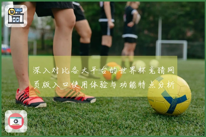 深入对比各大平台的世界杯竞猜网页版入口使用体验与功能特点分析